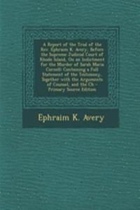 A Report of the Trial of the REV. Ephraim K. Avery, Before the Supreme Judicial Court of Rhode Island, on an Indictment for the Murder of Sarah Maria Cornell: Containing a Full Statement of the Testimony, Together with the Arguments of Counsel, and