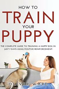 How to Train Your Puppy: The Complete Guide to Training a Happy Dog in Just 7 Days Using Positive Reinforcement.