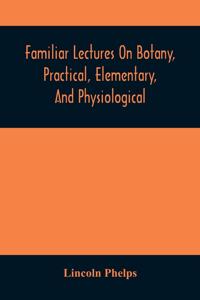 Familiar Lectures On Botany, Practical, Elementary, And Physiological