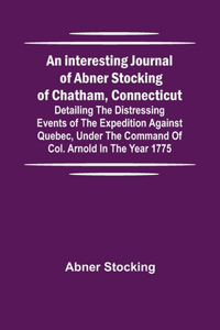 interesting journal of Abner Stocking of Chatham, Connecticut; detailing the distressing events of the expedition against Quebec, under the command of Col. Arnold in the year 1775