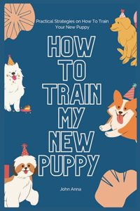 How To Train My New Puppy: Practical Strategies on How To Train Your New Puppy