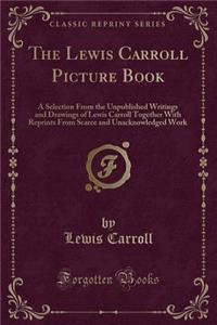 The Lewis Carroll Picture Book: A Selection from the Unpublished Writings and Drawings of Lewis Carroll Together with Reprints from Scarce and Unacknowledged Work (Classic Reprint): A Selection from the Unpublished Writings and Drawings of Lewis Carroll Together with Reprints from Scarce and Unacknowledged Work (Classic Reprint)