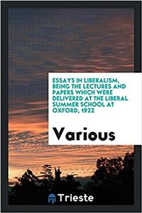 Essays in Liberalism, Being the Lectures and Papers Which Were Delivered at the Liberal Summer School at Oxford, 1922