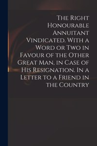 Right Honourable Annuitant Vindicated. With a Word or Two in Favour of the Other Great Man, in Case of His Resignation. In a Letter to a Friend in the Country