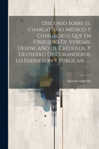 Discurso Sobre El Charlatismo Médico Y Chirurgico, Que En Obsequio De Verdad, Desengaño De Crédulos, Y Destierro De Curanderos, Lo Esribieron Y Publican ......