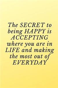 The secret to being happy is accepting where you are in life and making the most out of everyday.