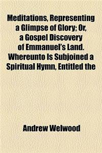 Meditations, Representing a Glimpse of Glory; Or, a Gospel Discovery of Emmanuel's Land. Whereunto Is Subjoined a Spiritual Hymn, Entitled the Dying S