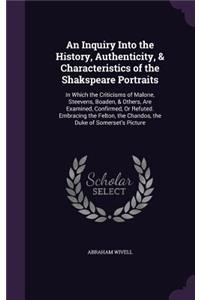 An Inquiry Into the History, Authenticity, & Characteristics of the Shakspeare Portraits: In Which the Criticisms of Malone, Steevens, Boaden, & Others, Are Examined, Confirmed, Or Refuted. Embracing the Felton, the Chandos, the Duke of S