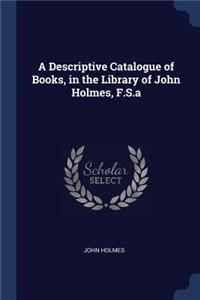 A Descriptive Catalogue of Books, in the Library of John Holmes, F.S.a