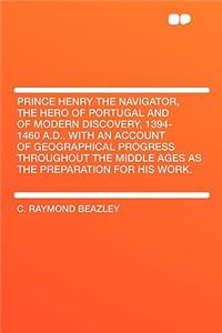 Prince Henry the Navigator, the Hero of Portugal and of Modern Discovery, 1394-1460 A.D.. with an Account of Geographical Progress Throughout the Middle Ages as the Preparation for His Work.