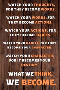 Watch Your Thoughts, for They Become Your Words. Watch Your Words, for They Become Your Actions. Watch Your Actions, for They Become Your Habits. Watch Your Habits, for They Become Your Character. Watch Your Character, for It Becomes Your Destiny.