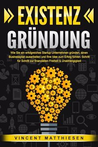 EXISTENZGRUNDUNG: Wie Sie ein erfolgreiches Startup Unternehmen grunden, einen Businessplan ausarbeiten und Ihre Idee zum Erfolg fuhren. Schritt fur Schritt zur finanziellen Freiheit & Unabhangigkeit