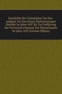 Geschichte Der Colonisation Von Neu-england, Von Den Ersten Niederlassungen Daselbst Im Jahre 1607 Bis Zur Einfuhrung Der Provinzialverfassung Von Massachusetts Im Jahre 1692 (German Edition)