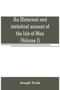 An historical and statistical account of the Isle of Man, from the earliest times to the present date; with a view of its ancient laws, peculiar customs, and popular superstitions (Volume I)