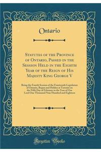 Statutes of the Province of Ontario, Passed in the Session Held in the Eighth Year of the Reign of His Majesty King George V: Being the Fourth Session of the Fourteenth Legislature of Ontario, Begun and Holden at Toronto on the Fifth Day of Februar