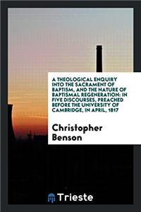 A Theological Enquiry into the Sacrament of Baptism, and the Nature of Baptismal Regeneration: In Five Discourses, Preached Before the University of C