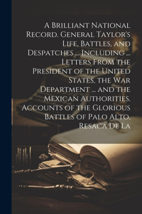 A Brilliant National Record. General Taylor's Life, Battles, and Despatches ... Including ... Letters From the President of the United States, the War Department ... and the Mexican Authorities. Accounts of the Glorious Battles of Palo Alto, Resaca