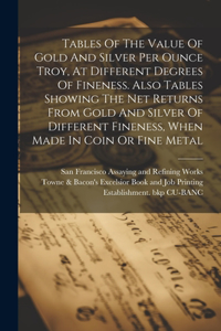 Tables Of The Value Of Gold And Silver Per Ounce Troy, At Different Degrees Of Fineness. Also Tables Showing The Net Returns From Gold And Silver Of Different Fineness, When Made In Coin Or Fine Metal