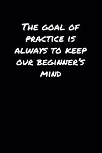 The Goal Of Practice Is Always To Keep Our Beginner's Mind