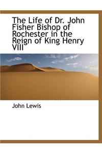 The Life of Dr. John Fisher Bishop of Rochester in the Reign of King Henry VIII