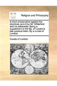 A Short Preservative Against the Doctrines Reviv'd by Mr. Whitefield and His Adherents. Being a Supplement to the Bp. of London's Late Pastoral Letter. by a Curate of London.