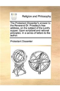 The Protestant Dissenter's answer to the Reverend Dr. Priestley's free address, on the subject of the Lord's supper. Upon scriptural and rational principles. In a series of letters to the author.