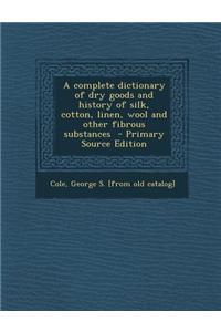 A Complete Dictionary of Dry Goods and History of Silk, Cotton, Linen, Wool and Other Fibrous Substances