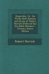 Hesperides, Or, the Works Both Humane and Divine of Robert Herrick [Followed By] His Noble Numbers - Primary Source Edition
