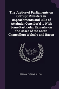 The Justice of Parliaments on Corrupt Ministers in Impeachments and Bills of Attainder Consider'd ... With Some Particular Remarks on the Cases of the Lords Chancellors Wolsely and Bacon