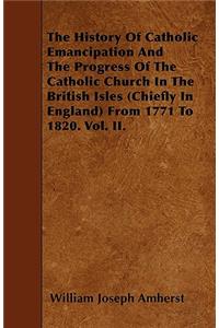 The History Of Catholic Emancipation And The Progress Of The Catholic Church In The British Isles (Chiefly In England) From 1771 To 1820. Vol. II.