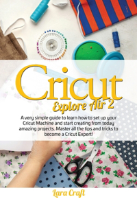 Cricut Explore Air 2: A very simple guide to learn how to set up your cricut machine and start creating from today amazing projects. Master all the tips and tricks to bec