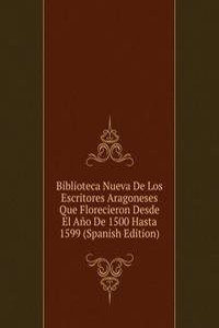 Biblioteca Nueva De Los Escritores Aragoneses Que Florecieron Desde El Ano De 1500 Hasta 1599 (Spanish Edition)