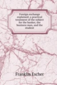 Foreign exchange explained; a practical treatment of the subject for the banker, the business man, and the student