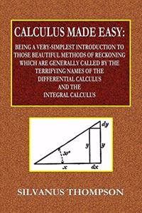 Calculus Made Easy - Being a Very-Simplest Introduction to Those Beautiful Methods of Reckoning Which Are Generally Called by the TERRIFYING NAMES of the Differential Calculus and the Integral Calculus