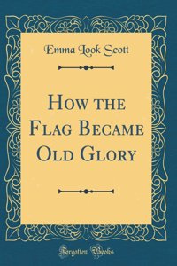 How the Flag Became Old Glory (Classic Reprint)