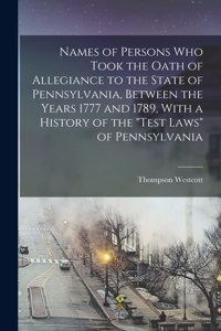 Names of Persons who Took the Oath of Allegiance to the State of Pennsylvania, Between the Years 1777 and 1789, With a History of the 