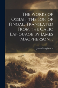 Works of Ossian, the son of Fingal, Translated From the Galic Language by James Macpherson. ..