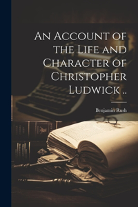 Account of the Life and Character of Christopher Ludwick ..