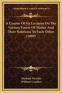 Course of Six Lectures on the Various Forces of Matter and Their Relations to Each Other (1860)