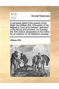 A corrected detail of the speech of the Right Hon William Pitt, Chancellor of His Majesty's Court of Exchequer