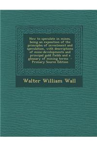 How to Speculate in Mines, Being an Exposition of the Principles of Investment and Speculation, with Descriptions of Mine-Developments and Principal Gold Fields and a Glossary of Mining Terms - Primary Source Edition