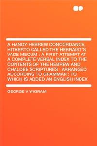 A Handy Hebrew Concordance, Hitherto Called the Hebraist's Vade Mecum: A First Attempt at a Complete Verbal Index to the Contents of the Hebrew and Chaldee Scriptures: Arranged According to Grammar: To Which Is Added an English Index