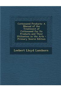 Cottonseed Products: A Manual of the Treatment of Cottonseed for Its Products and Their Utilization in the Arts