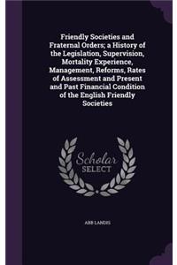 Friendly Societies and Fraternal Orders; a History of the Legislation, Supervision, Mortality Experience, Management, Reforms, Rates of Assessment and Present and Past Financial Condition of the English Friendly Societies