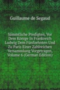 Sammtliche Predigten, Vor Dem Konige In Frankreich Ludwig Dem Funfzehnten Und Zu Paris Einer Zahlreichen Versammlung Vorgetragen, Volume 6 (German Edition)