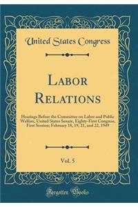 Labor Relations, Vol. 5: Hearings Before the Committee on Labor and Public Welfare, United States Senate, Eighty-First Congress, First Session; February 18, 19, 21, and 22, 1949 (Classic Reprint)