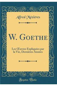 W. Goethe: Les Oeuvres Expliquï¿½es Par La Vie, Derniï¿½res Annï¿½es (Classic Reprint)