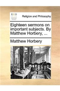 Eighteen Sermons on Important Subjects. by Matthew Horbery, ...