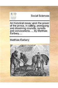 An Historical Essay Upon the Power of the Prince, in Calling, Proroguing and Dissolving Councils, Synods and Convocations. ... by Matthias Earbery, ...