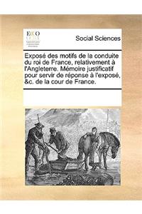 Expose Des Motifs de La Conduite Du Roi de France, Relativement A L'Angleterre. Memoire Justificatif Pour Servir de Reponse A L'Expose, &C. de La Cour de France.